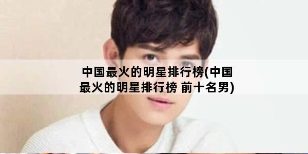 中国最火的明星排行榜(中国最火的明星排行榜 前十名男)